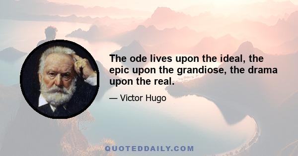 The ode lives upon the ideal, the epic upon the grandiose, the drama upon the real.