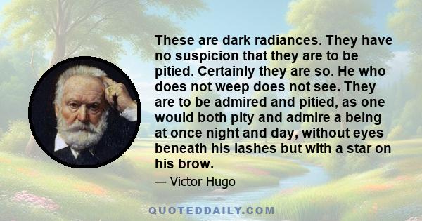 These are dark radiances. They have no suspicion that they are to be pitied. Certainly they are so. He who does not weep does not see. They are to be admired and pitied, as one would both pity and admire a being at once