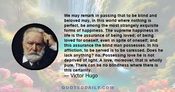 We may remark in passing that to be blind and beloved may, in this world where nothing is perfect, be among the most strangely exquisite forms of happiness. The supreme happiness in life is the assurance of being loved;