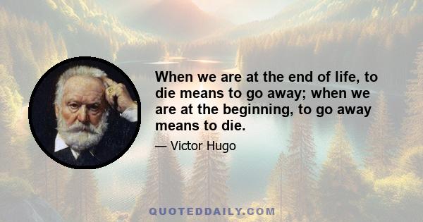 When we are at the end of life, to die means to go away; when we are at the beginning, to go away means to die.