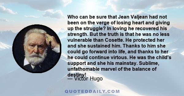 Who can be sure that Jean Valjean had not been on the verge of losing heart and giving up the struggle? In loving he recovered his strength. But the truth is that he was no less vulnerable than Cosette. He protected her