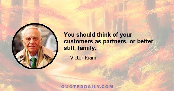 You should think of your customers as partners, or better still, family.