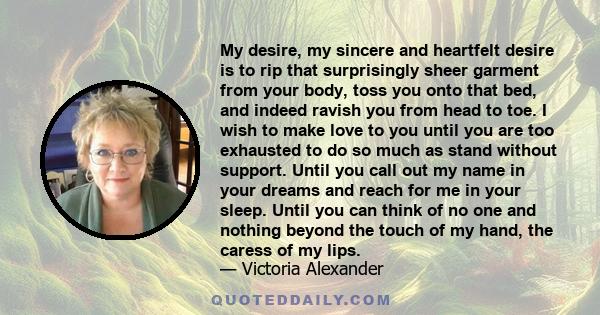 My desire, my sincere and heartfelt desire is to rip that surprisingly sheer garment from your body, toss you onto that bed, and indeed ravish you from head to toe. I wish to make love to you until you are too exhausted