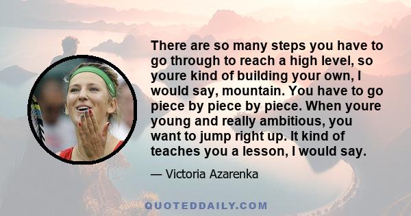 There are so many steps you have to go through to reach a high level, so youre kind of building your own, I would say, mountain. You have to go piece by piece by piece. When youre young and really ambitious, you want to