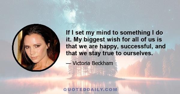 If I set my mind to something I do it. My biggest wish for all of us is that we are happy, successful, and that we stay true to ourselves.
