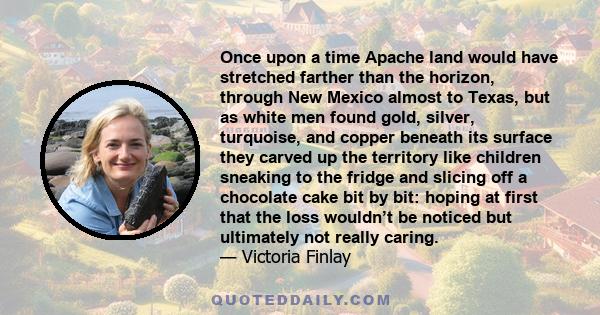 Once upon a time Apache land would have stretched farther than the horizon, through New Mexico almost to Texas, but as white men found gold, silver, turquoise, and copper beneath its surface they carved up the territory