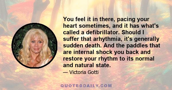 You feel it in there, pacing your heart sometimes, and it has what's called a defibrillator. Should I suffer that arhythmia, it's generally sudden death. And the paddles that are internal shock you back and restore your