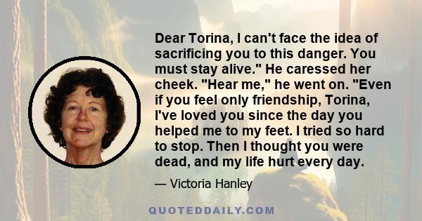 Dear Torina, I can't face the idea of sacrificing you to this danger. You must stay alive. He caressed her cheek. Hear me, he went on. Even if you feel only friendship, Torina, I've loved you since the day you helped me