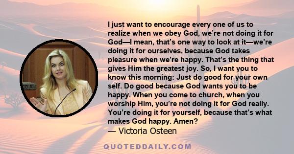 I just want to encourage every one of us to realize when we obey God, we’re not doing it for God—I mean, that’s one way to look at it—we’re doing it for ourselves, because God takes pleasure when we’re happy. That’s the