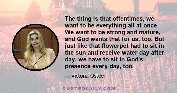 The thing is that oftentimes, we want to be everything all at once. We want to be strong and mature, and God wants that for us, too. But just like that flowerpot had to sit in the sun and receive water day after day, we