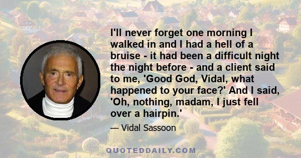 I'll never forget one morning I walked in and I had a hell of a bruise - it had been a difficult night the night before - and a client said to me, 'Good God, Vidal, what happened to your face?' And I said, 'Oh, nothing,