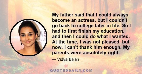 My father said that I could always become an actress, but I couldn't go back to college later in life. So I had to first finish my education, and then I could do what I wanted. At the time, I was not pleased, but now, I