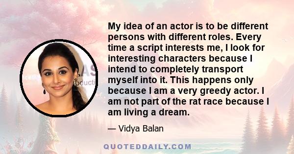 My idea of an actor is to be different persons with different roles. Every time a script interests me, I look for interesting characters because I intend to completely transport myself into it. This happens only because