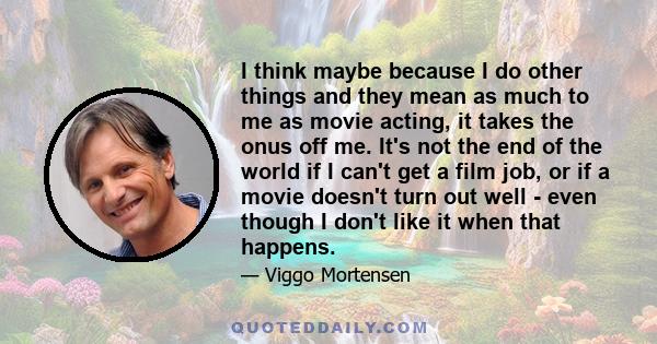I think maybe because I do other things and they mean as much to me as movie acting, it takes the onus off me. It's not the end of the world if I can't get a film job, or if a movie doesn't turn out well - even though I