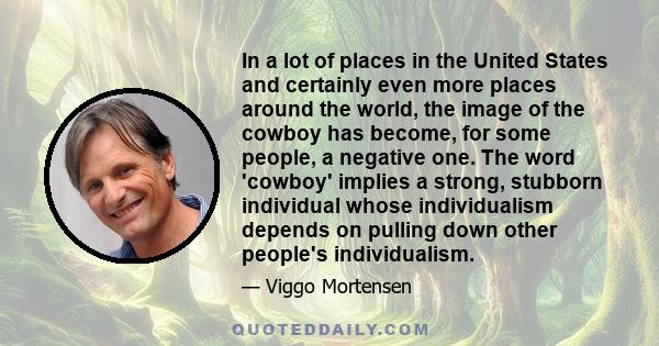 In a lot of places in the United States and certainly even more places around the world, the image of the cowboy has become, for some people, a negative one. The word 'cowboy' implies a strong, stubborn individual whose