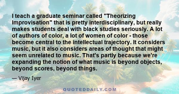 I teach a graduate seminar called Theorizing Improvisation that is pretty interdisciplinary, but really makes students deal with black studies seriously. A lot of authors of color, a lot of women of color - those become