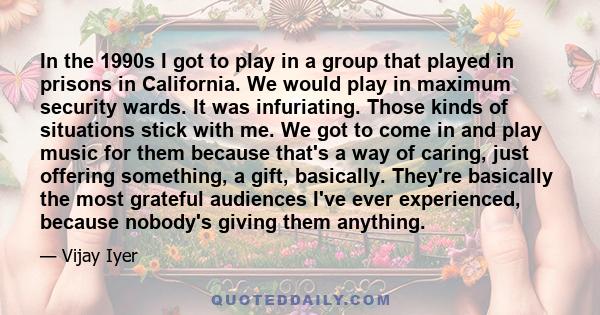 In the 1990s I got to play in a group that played in prisons in California. We would play in maximum security wards. It was infuriating. Those kinds of situations stick with me. We got to come in and play music for them