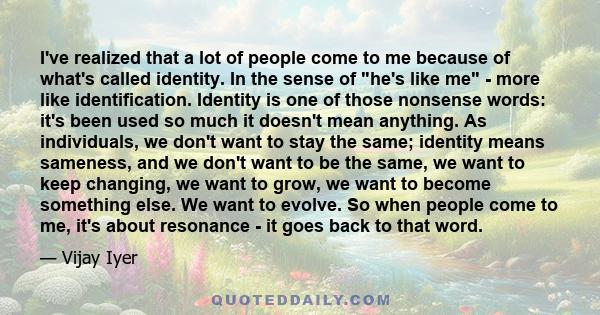 I've realized that a lot of people come to me because of what's called identity. In the sense of he's like me - more like identification. Identity is one of those nonsense words: it's been used so much it doesn't mean