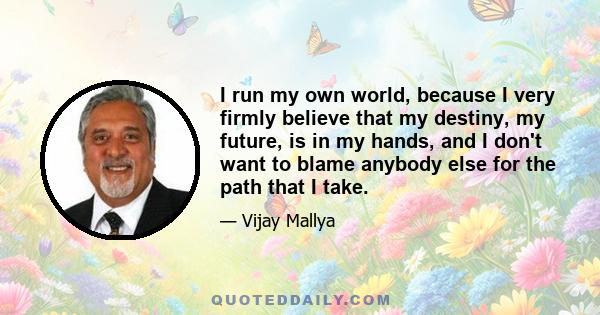 I run my own world, because I very firmly believe that my destiny, my future, is in my hands, and I don't want to blame anybody else for the path that I take.