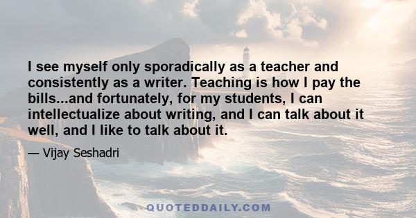 I see myself only sporadically as a teacher and consistently as a writer. Teaching is how I pay the bills...and fortunately, for my students, I can intellectualize about writing, and I can talk about it well, and I like