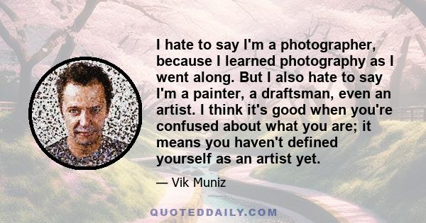 I hate to say I'm a photographer, because I learned photography as I went along. But I also hate to say I'm a painter, a draftsman, even an artist. I think it's good when you're confused about what you are; it means you