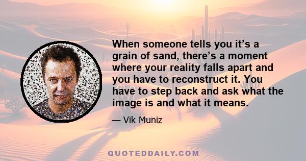 When someone tells you it’s a grain of sand, there’s a moment where your reality falls apart and you have to reconstruct it. You have to step back and ask what the image is and what it means.