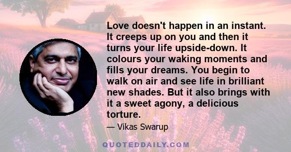 Love doesn't happen in an instant. It creeps up on you and then it turns your life upside-down. It colours your waking moments and fills your dreams. You begin to walk on air and see life in brilliant new shades. But it