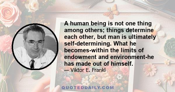 A human being is not one thing among others; things determine each other, but man is ultimately self-determining. What he becomes - within the limits of endowment and environment- he has made out of himself. In the