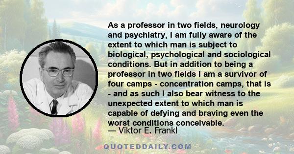 As a professor in two fields, neurology and psychiatry, I am fully aware of the extent to which man is subject to biological, psychological and sociological conditions. But in addition to being a professor in two fields