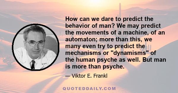 How can we dare to predict the behavior of man? We may predict the movements of a machine, of an automaton; more than this, we many even try to predict the mechanisms or dynamisms of the human psyche as well. But man is
