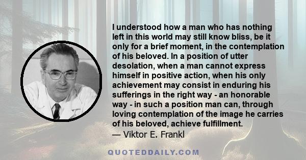I understood how a man who has nothing left in this world may still know bliss, be it only for a brief moment, in the contemplation of his beloved. In a position of utter desolation, when a man cannot express himself in