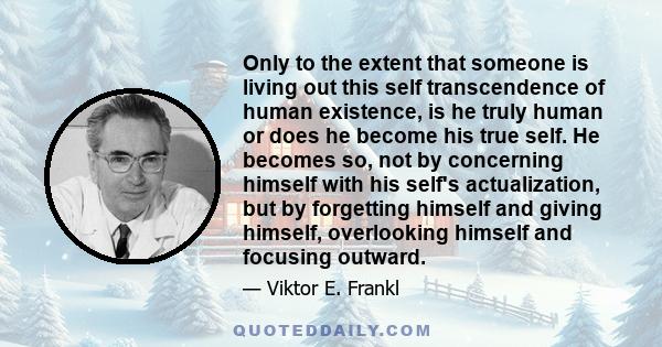 Only to the extent that someone is living out this self transcendence of human existence, is he truly human or does he become his true self. He becomes so, not by concerning himself with his self's actualization, but by