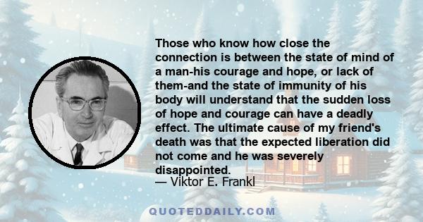 Those who know how close the connection is between the state of mind of a man-his courage and hope, or lack of them-and the state of immunity of his body will understand that the sudden loss of hope and courage can have