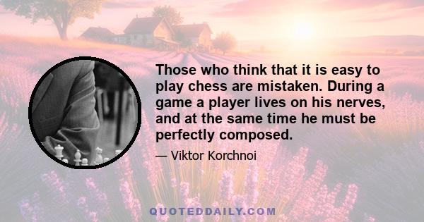 Those who think that it is easy to play chess are mistaken. During a game a player lives on his nerves, and at the same time he must be perfectly composed.