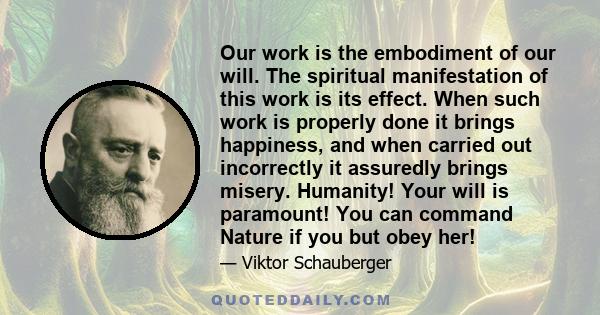 Our work is the embodiment of our will. The spiritual manifestation of this work is its effect. When such work is properly done it brings happiness, and when carried out incorrectly it assuredly brings misery. Humanity!