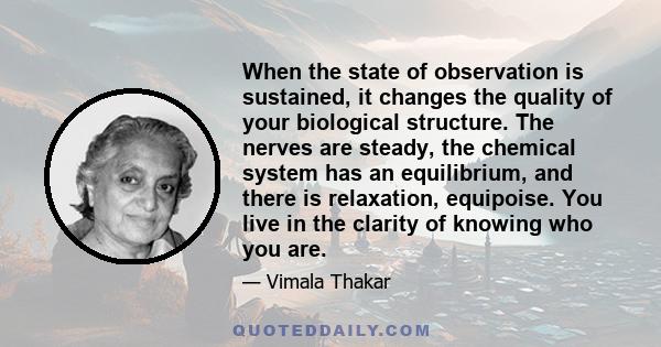 When the state of observation is sustained, it changes the quality of your biological structure. The nerves are steady, the chemical system has an equilibrium, and there is relaxation, equipoise. You live in the clarity