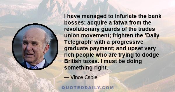 I have managed to infuriate the bank bosses; acquire a fatwa from the revolutionary guards of the trades union movement; frighten the 'Daily Telegraph' with a progressive graduate payment; and upset very rich people who