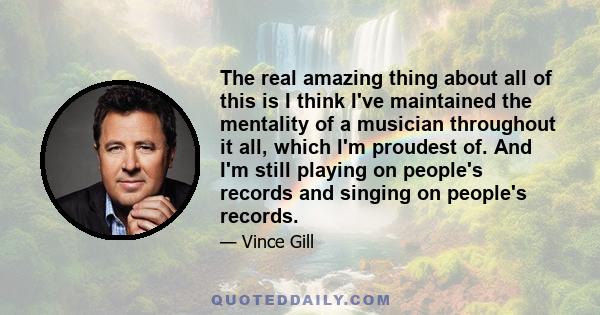 The real amazing thing about all of this is I think I've maintained the mentality of a musician throughout it all, which I'm proudest of. And I'm still playing on people's records and singing on people's records.