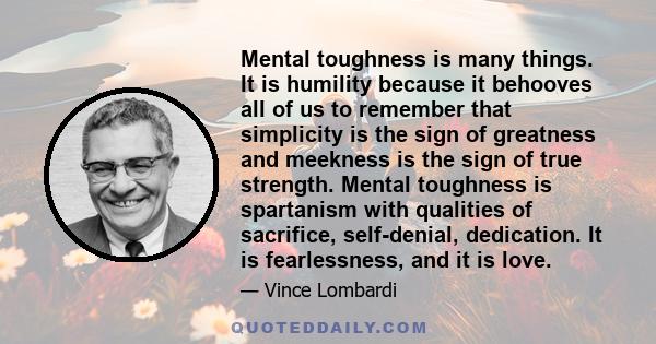 Mental toughness is many things. It is humility because it behooves all of us to remember that simplicity is the sign of greatness and meekness is the sign of true strength. Mental toughness is spartanism with qualities