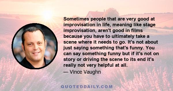 Sometimes people that are very good at improvisation in life, meaning like stage improvisation, aren't good in films because you have to ultimately take a scene where it needs to go. It's not about just saying something