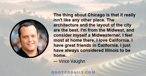 The thing about Chicago is that it really isn't like any other place. The architecture and the layout of the city are the best. I'm from the Midwest, and consider myself a Midwesterner. I feel most at home there. I love