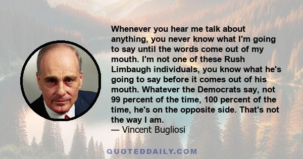 Whenever you hear me talk about anything, you never know what I'm going to say until the words come out of my mouth. I'm not one of these Rush Limbaugh individuals, you know what he's going to say before it comes out of