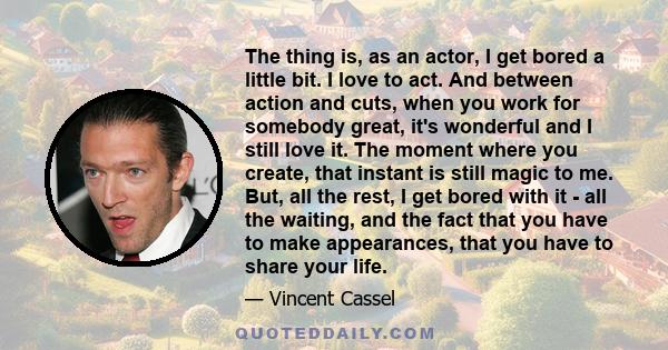 The thing is, as an actor, I get bored a little bit. I love to act. And between action and cuts, when you work for somebody great, it's wonderful and I still love it. The moment where you create, that instant is still