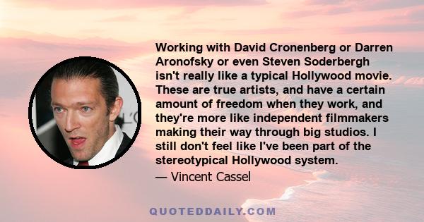 Working with David Cronenberg or Darren Aronofsky or even Steven Soderbergh isn't really like a typical Hollywood movie. These are true artists, and have a certain amount of freedom when they work, and they're more like