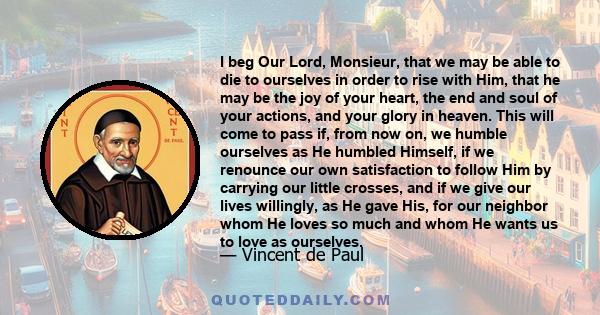 I beg Our Lord, Monsieur, that we may be able to die to ourselves in order to rise with Him, that he may be the joy of your heart, the end and soul of your actions, and your glory in heaven. This will come to pass if,
