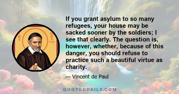 If you grant asylum to so many refugees, your house may be sacked sooner by the soldiers; I see that clearly. The question is, however, whether, because of this danger, you should refuse to practice such a beautiful