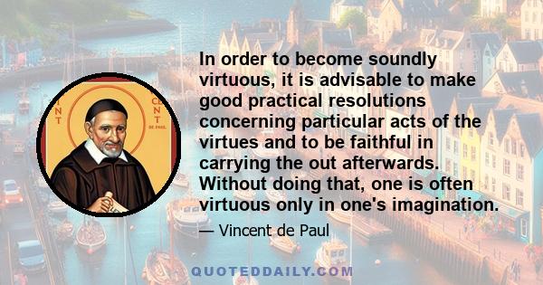 In order to become soundly virtuous, it is advisable to make good practical resolutions concerning particular acts of the virtues and to be faithful in carrying the out afterwards. Without doing that, one is often