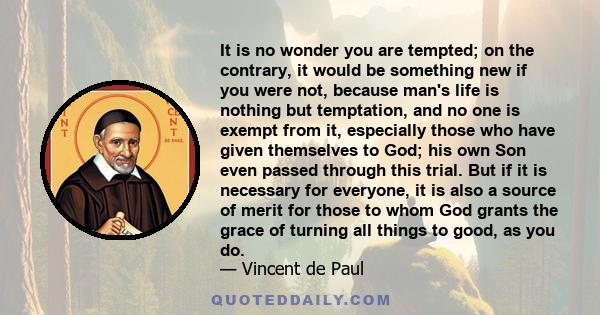 It is no wonder you are tempted; on the contrary, it would be something new if you were not, because man's life is nothing but temptation, and no one is exempt from it, especially those who have given themselves to God;