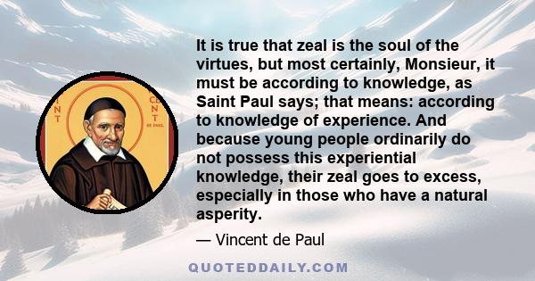 It is true that zeal is the soul of the virtues, but most certainly, Monsieur, it must be according to knowledge, as Saint Paul says; that means: according to knowledge of experience. And because young people ordinarily