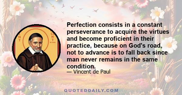 Perfection consists in a constant perseverance to acquire the virtues and become proficient in their practice, because on God's road, not to advance is to fall back since man never remains in the same condition.